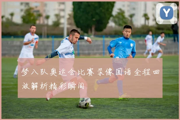 梦八队奥运会比赛录像国语全程回放解析精彩瞬间
