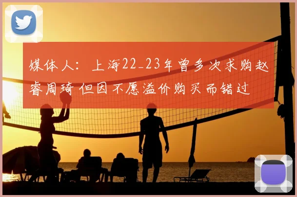 媒体人:上海22_23年曾多次求购赵睿周琦 但因不愿溢价购买而错过