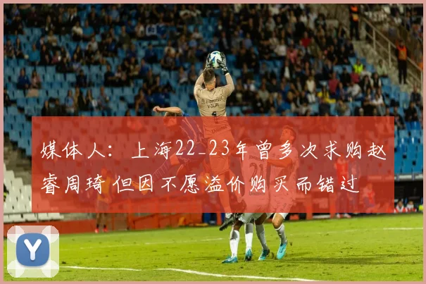 媒体人：上海22_23年曾多次求购赵睿周琦 但因不愿溢价购买而错过