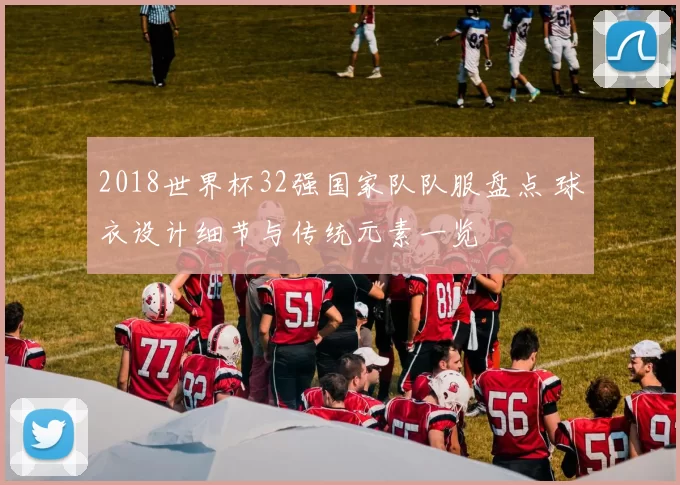 2018世界杯32强国家队队服盘点 球衣设计细节与传统元素一览