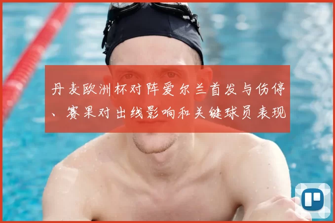 丹麦欧洲杯对阵爱尔兰首发与伤停、赛果对出线影响和关键球员表现