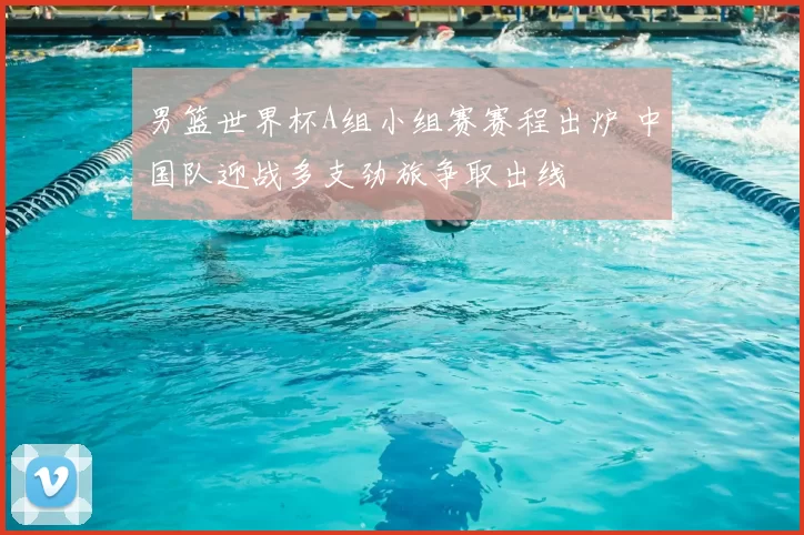 男篮世界杯A组小组赛赛程出炉 中国队迎战多支劲旅争取出线