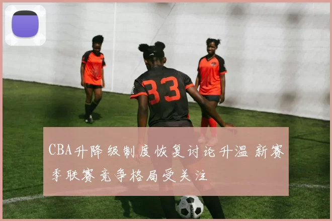 CBA升降级制度恢复讨论升温 新赛季联赛竞争格局受关注