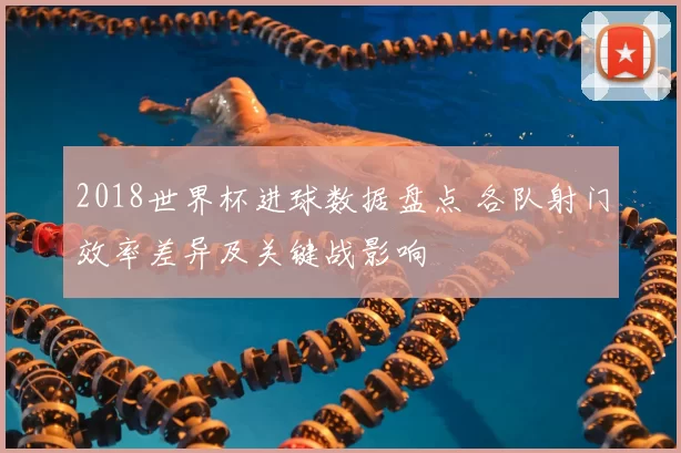 2018世界杯进球数据盘点 各队射门效率差异及关键战影响