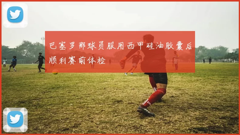 巴塞罗那球员服用西甲硅油胶囊后顺利赛前体检