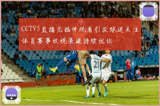 CCTV5直播无插件观看引发球迷关注体育赛事收视渠道持续优化