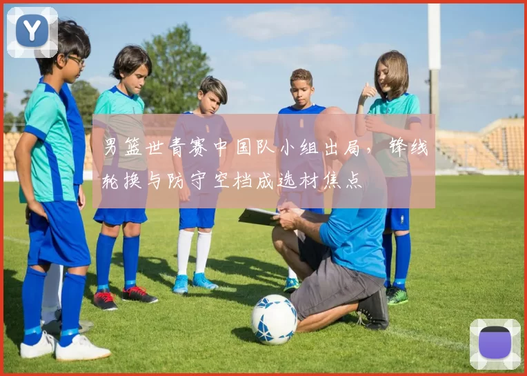 男篮世青赛中国队小组出局，锋线轮换与防守空档成选材焦点