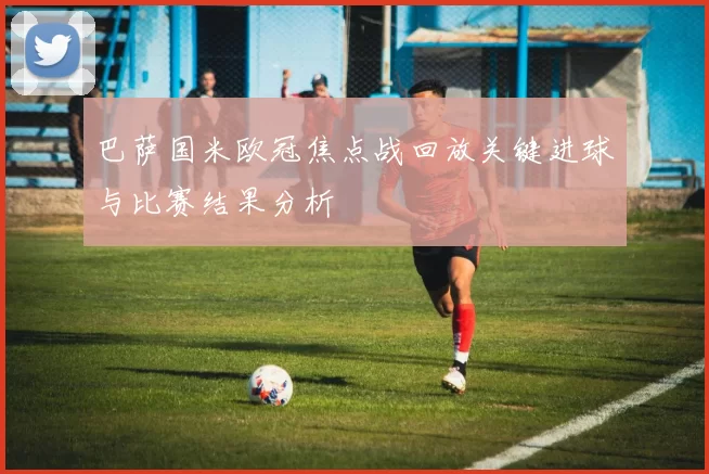 巴萨国米欧冠焦点战回放关键进球与比赛结果分析