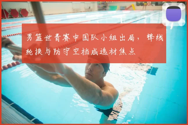 男篮世青赛中国队小组出局，锋线轮换与防守空档成选材焦点