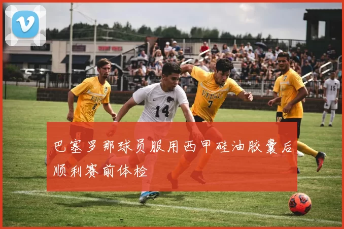 巴塞罗那球员服用西甲硅油胶囊后顺利赛前体检