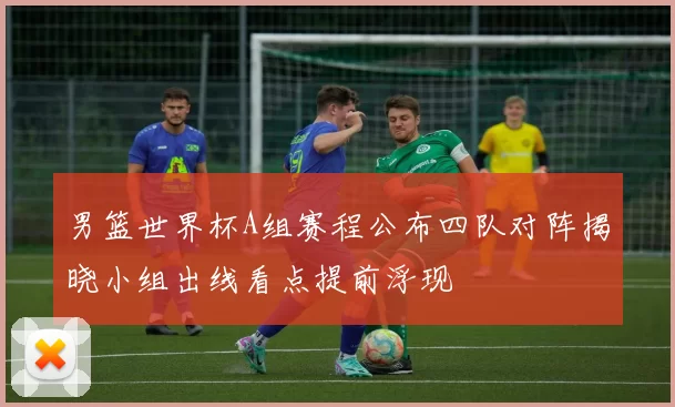 男篮世界杯A组赛程公布四队对阵揭晓小组出线看点提前浮现