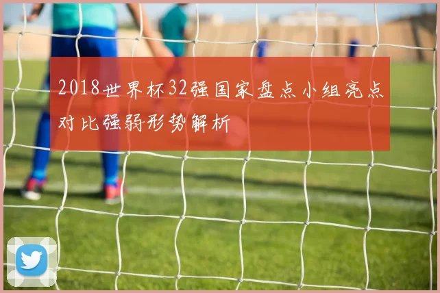 2018世界杯32强国家盘点小组亮点对比强弱形势解析