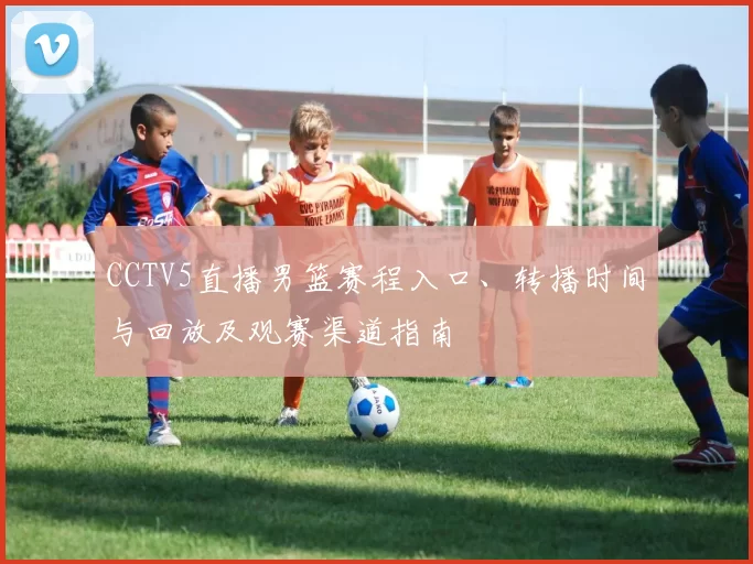 CCTV5直播男篮赛程入口、转播时间与回放及观赛渠道指南