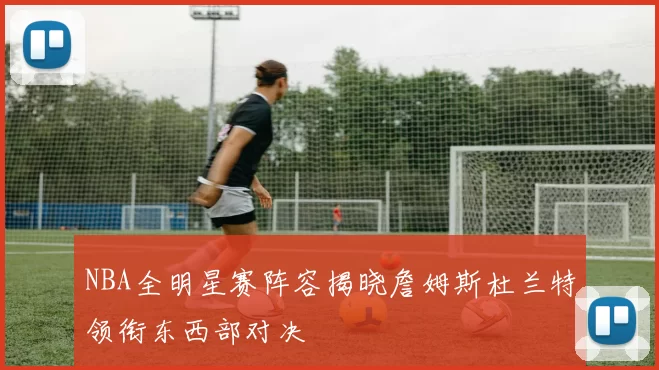 NBA全明星赛阵容揭晓詹姆斯杜兰特领衔东西部对决