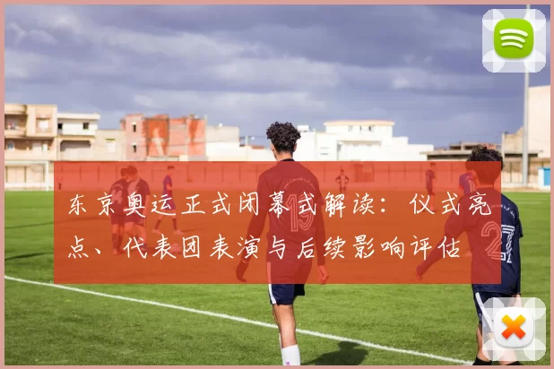 东京奥运正式闭幕式解读：仪式亮点、代表团表演与后续影响评估