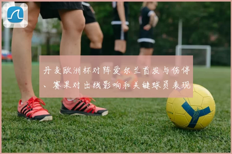 丹麦欧洲杯对阵爱尔兰首发与伤停、赛果对出线影响和关键球员表现