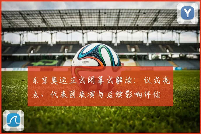 东京奥运正式闭幕式解读：仪式亮点、代表团表演与后续影响评估