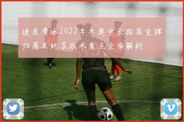 速度滑冰2022年冬奥中长距离金牌归属及纪录战术看点全面解析