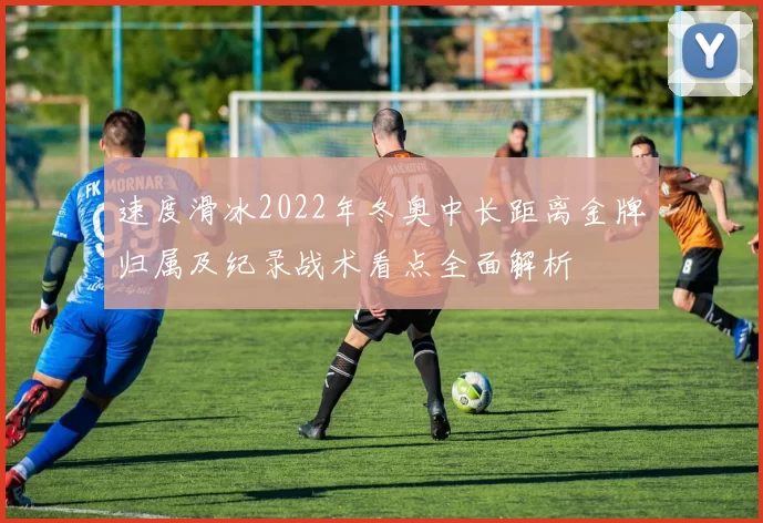 速度滑冰2022年冬奥中长距离金牌归属及纪录战术看点全面解析