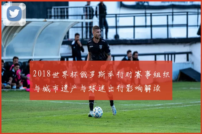 2018世界杯俄罗斯举行对赛事组织与城市遗产与球迷出行影响解读