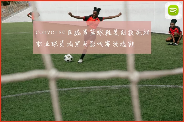 converse匡威男篮球鞋复刻款亮相职业球员试穿或影响赛场选鞋