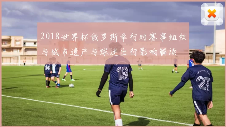 2018世界杯俄罗斯举行对赛事组织与城市遗产与球迷出行影响解读