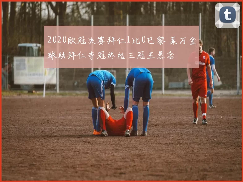 2020欧冠决赛拜仁1比0巴黎 莱万金球助拜仁夺冠终结三冠王悬念
