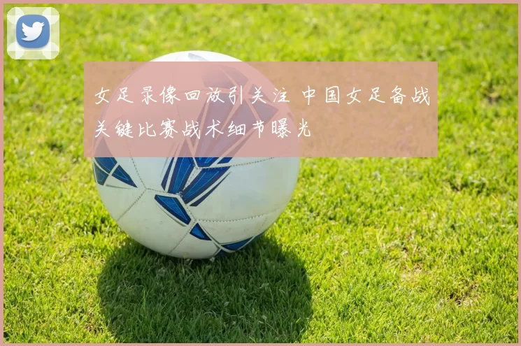 女足录像回放引关注 中国女足备战关键比赛战术细节曝光