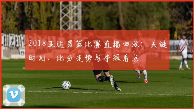 2018亚运男篮比赛直播回放：关键时刻、比分走势与夺冠看点