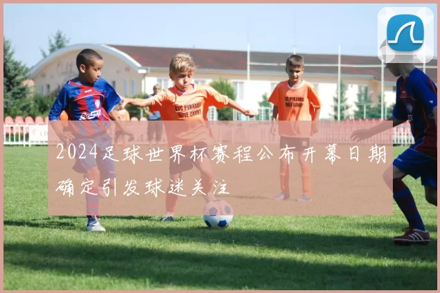 2024足球世界杯赛程公布开幕日期确定引发球迷关注
