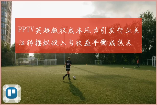 PPTV英超版权成本压力引发行业关注转播权投入与收益平衡成焦点