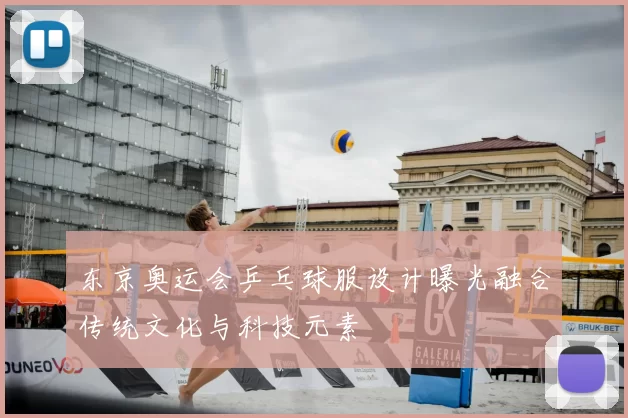 东京奥运会乒乓球服设计曝光融合传统文化与科技元素