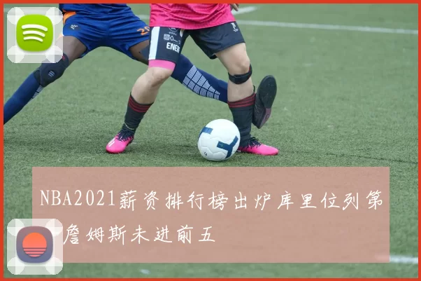 NBA2021薪资排行榜出炉库里位列第一詹姆斯未进前五