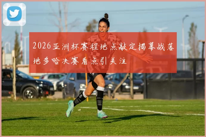 2026亚洲杯赛程地点敲定揭幕战落地多哈决赛看点引关注